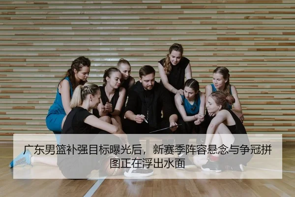 广东男篮补强目标曝光后，新赛季阵容悬念与争冠拼图正在浮出水面